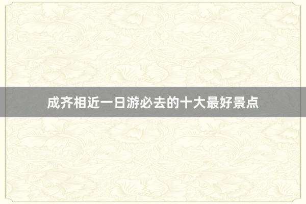 成齐相近一日游必去的十大最好景点