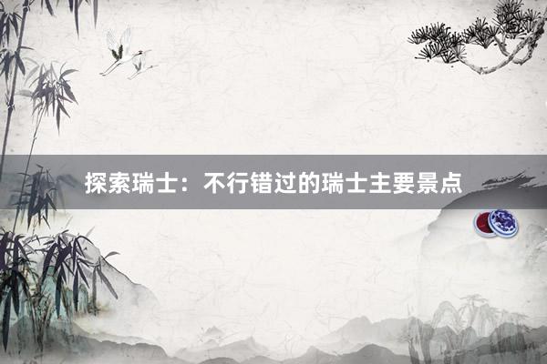 探索瑞士:不行错过的瑞士主要景点