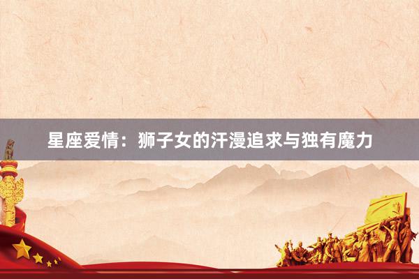 星座爱情：狮子女的汗漫追求与独有魔力